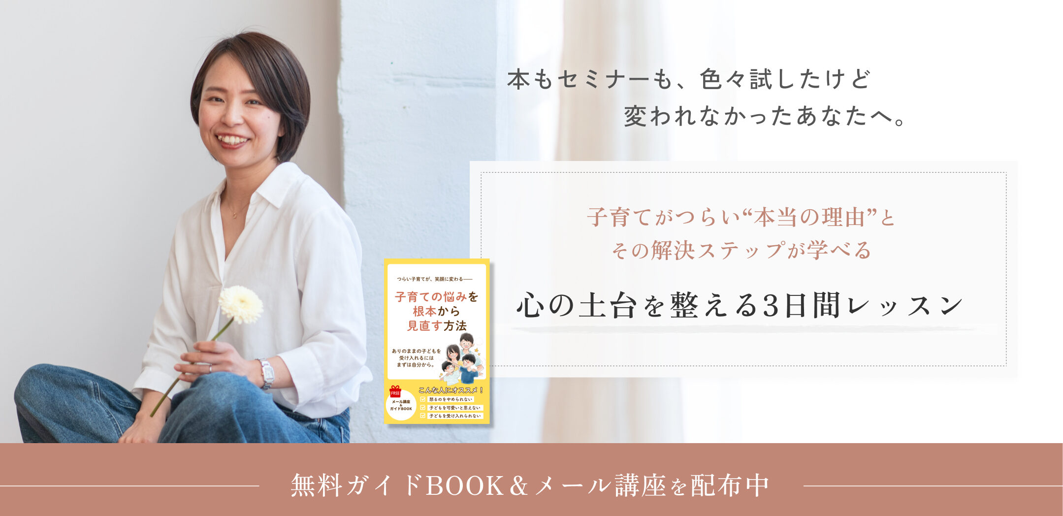 本もセミナーも、色々試したけど変われなかったあなたへ。
子育てがつらい“本当の理由”とその解決ステップが学べる
心の土台を整える3日間レッスン
無料ガイドBOOK&メール講座を配布中