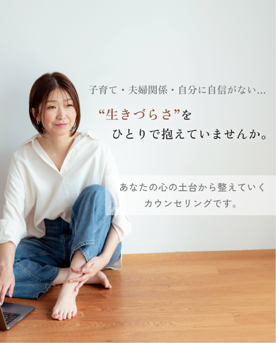 子育て、夫婦関係、自分に自信がない…
“生きづらさ”をひとりで抱えていませんか。
あなたの心の土台から整えていくカウンセリングです。